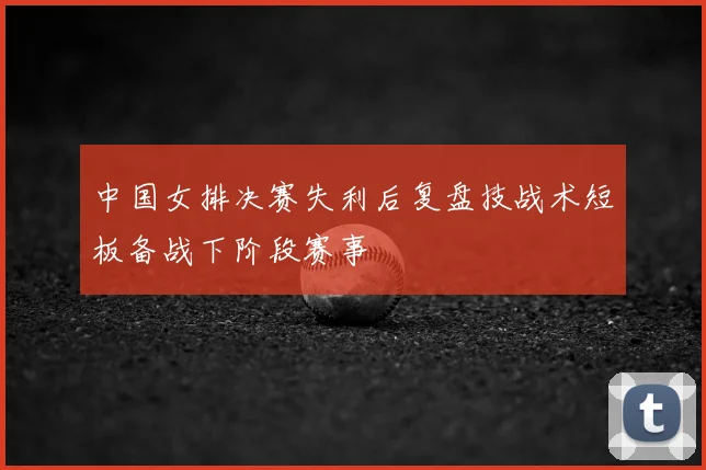 中国女排决赛失利后复盘技战术短板备战下阶段赛事