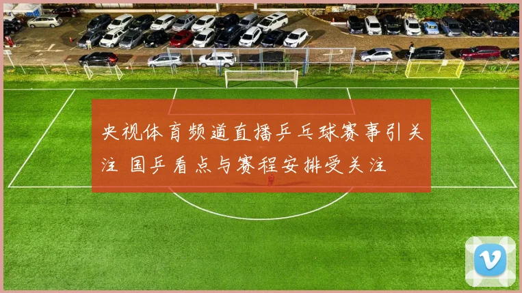 央视体育频道直播乒乓球赛事引关注 国乒看点与赛程安排受关注