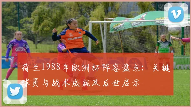 荷兰1988年欧洲杯阵容盘点:关键球员与战术成就及后世启示