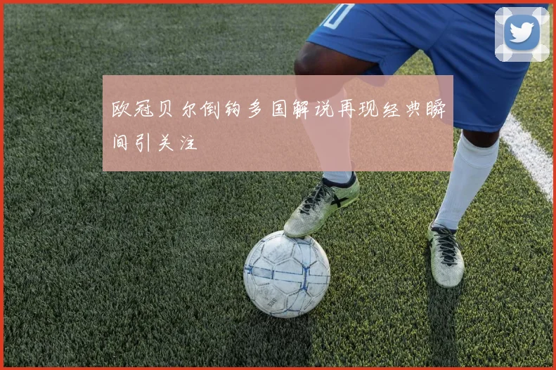 欧冠贝尔倒钩多国解说再现经典瞬间引关注