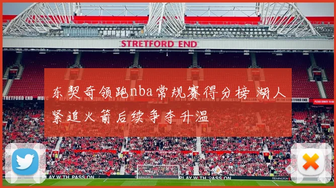 东契奇领跑nba常规赛得分榜 湖人紧追火箭后续争夺升温