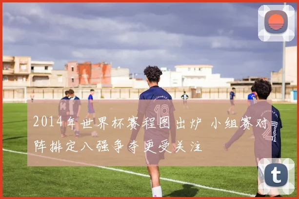 2014年世界杯赛程图出炉 小组赛对阵排定八强争夺更受关注