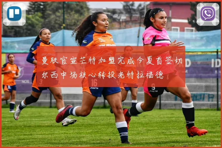 曼联官宣芒特加盟完成今夏首签切尔西中场核心转投老特拉福德