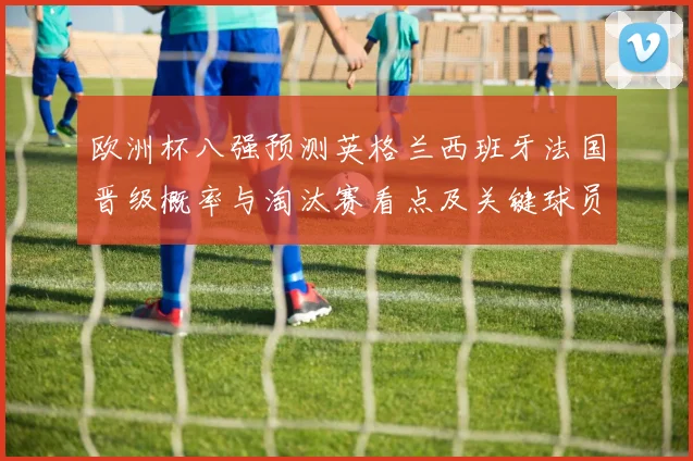 欧洲杯八强预测英格兰西班牙法国晋级概率与淘汰赛看点及关键球员伤停
