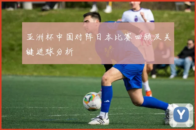 亚洲杯中国对阵日本比赛回顾及关键进球分析