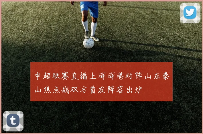 中超联赛直播上海海港对阵山东泰山焦点战双方首发阵容出炉