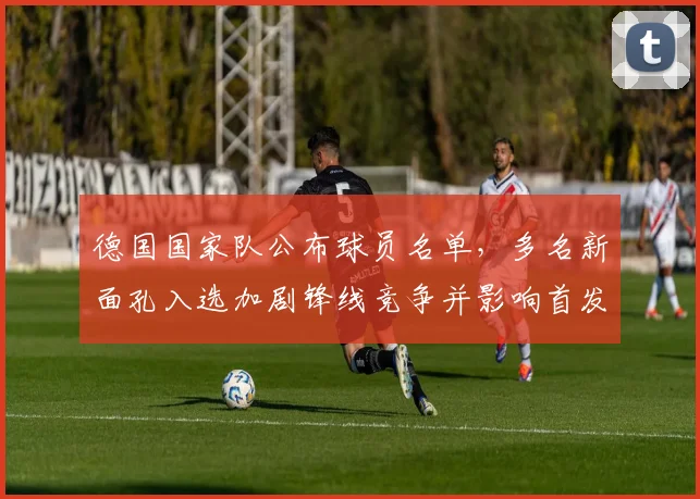 德国国家队公布球员名单，多名新面孔入选加剧锋线竞争并影响首发部署