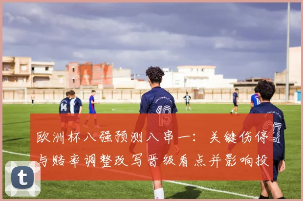 欧洲杯八强预测八串一：关键伤停与赔率调整改写晋级看点并影响投注策略