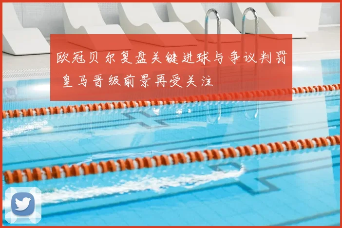 欧冠贝尔复盘关键进球与争议判罚 皇马晋级前景再受关注