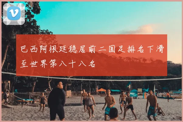 巴西阿根廷稳居前二国足排名下滑至世界第八十八名