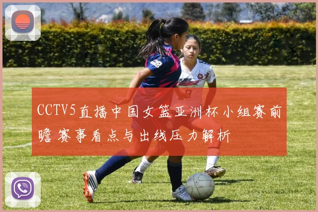 CCTV5直播中国女篮亚洲杯小组赛前瞻 赛事看点与出线压力解析
