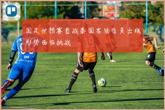 国足世预赛首战泰国客场告负出线形势面临挑战