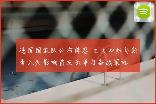 德国国家队公布阵容 主力回归与新秀入列影响首发竞争与备战策略
