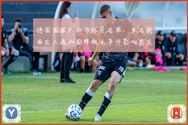 德国国家队公布球员名单，多名新面孔入选加剧锋线竞争并影响首发部署