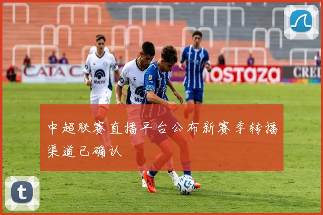 中超联赛直播平台公布新赛季转播渠道已确认