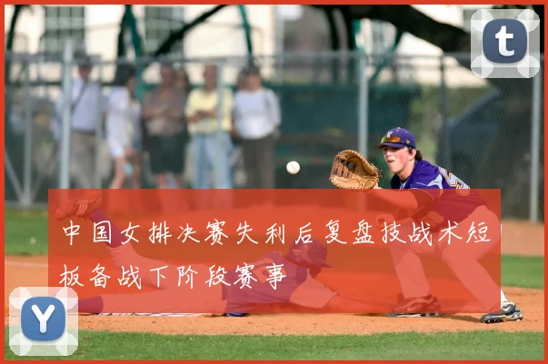 中国女排决赛失利后复盘技战术短板备战下阶段赛事