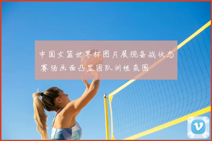 中国女篮世界杯图片展现备战状态 赛场画面凸显团队训练氛围